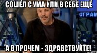 сошёл с ума или в себе ещё а в прочем - здравствуйте!