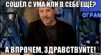 сошёл с ума или в себе ещё? а впрочем, здравствуйте!