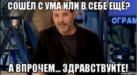 сошёл с ума или в себе ещё? а впрочем... здравствуйте!