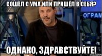 сошёл с ума или пришёл в себя? однако, здравствуйте!