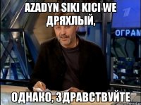 Azadyn siki kici we дряхлый, Однако, здравствуйте