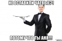 Не оставили чаевые?! Потому что ты Аня!!!