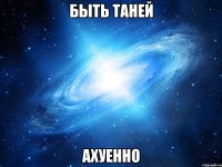 БЫТЬ ТАНЕЙ АХУЕННО