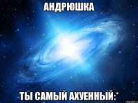 АНДРЮШКА ТЫ САМЫЙ АХУЕННЫЙ:*