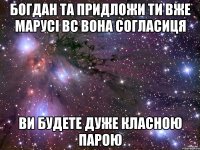 Богдан та придложи ти вже Марусі вс вона согласиця ви будете дуже класною парою