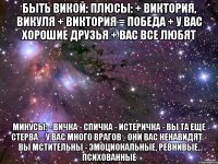 БЫТЬ ВИКОЙ: Плюсы: + Виктория, Викуля + Виктория = победа + У вас хорошие друзья + Вас все любят Минусы: - Вичка - спичка - истеричка - Вы та еще стерва. - У вас много врагов - Они вас ненавидят - Вы мстительны - Эмоциональные, ревнивые, психованные