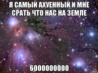 я самый ахуенный и мне срать что нас на земле 6000000000