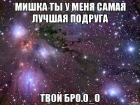 мишка ты у меня самая лучшая подруга твой БрО.O_о