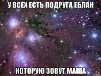 У всех есть подруга еблан Которую зовут Маша