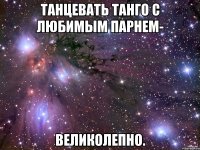 Танцевать танго с любимым парнем- великолепно.