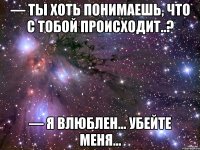 — Ты хоть понимаешь, что с тобой происходит..? — Я влюблен... Убейте меня...