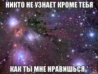 Никто не узнает кроме тебя как ты мне нравишься *