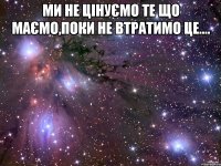 Ми не цінуємо те що маємо,поки не втратимо це.... 