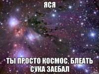 ЯСЯ ТЫ ПРОСТО КОСМОС, БЛЕАТЬ СУКА ЗАЕБАЛ