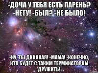 -Доча у тебя есть парень? -Нету! -Был? -Не было! -Ну, ты дииикая! -МАМА! -Конечно, кто будет с таким терминатором дружить!