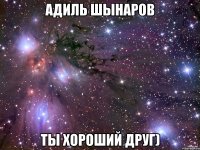 Адиль Шынаров ты хороший друг)