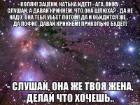 - Колян! Зацени, Катька идет! - Ага, вижу. - Слушай, а давай крикнем, что она шлюха? - Да не надо, она тебя убьет потом! Да и обидится же.. - Да пофиг, давай крикнем! Прикольно будет! - Слушай, она же твоя жена, делай что хочешь..