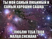 ты мой самый любимый и самый хороший Сашка**** ^_^Люблю тебя.Твоя малая,Снежана^_^