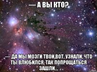 — а вы кто? — да мы мозги твои,вот, узнали, что ты влюбился, так попрощаться зашли…