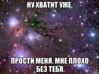 Ну хватит уже. Прости меня. Мне плохо без тебя