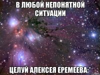 В любой непонятной ситуации Целуй Алексея Еремеева:*