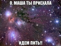 о, Маша ты приехала идем пить!!