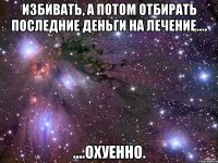 Избивать, а потом отбирать последние деньги на лечение.... ....охуенно.