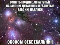 ЕСЛИ ТЫ ПОДПИСАН НА ТУПЫЕ ПАЦАНСКИЕ ЦИТАТНИКИ И ЕБАНУТЫЕ БАБСКИЕ ПАБЛИКИ ОБОССЫ СЕБЕ ЕБАЛЬНИК