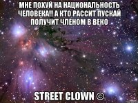 МНЕ ПОХУЙ НА НАЦИОНАЛЬНОСТЬ ЧЕЛОВЕКА!! А КТО РАССИТ ПУСКАЙ ПОЛУЧИТ ЧЛЕНОМ В ВЕКО STREET CLOWN ©