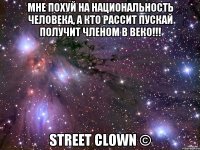 МНЕ ПОХУЙ НА НАЦИОНАЛЬНОСТЬ ЧЕЛОВЕКА, А КТО РАССИТ ПУСКАЙ ПОЛУЧИТ ЧЛЕНОМ В ВЕКО!!! STREET CLOWN ©