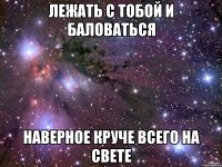 лежать с тобой и баловаться наверное круче всего на свете