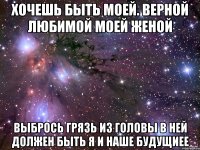 хочешь быть моей. верной любимой моей женой выбрось грязь из головы в ней должен быть я и наше будущиее