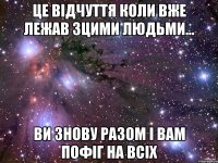 Це відчуття коли вже лежав зцими людьми... Ви знову разом і вам пофіг на всіх