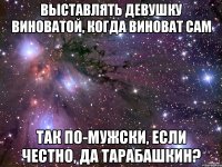 выставлять девушку виноватой, когда виноват сам так по-мужски, если честно, да Тарабашкин?