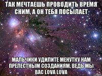 Так мечтаешь проводить время сним, а он тебя посылает мальчики удилите менутку нам прелестным созданиям, ведь мы вас lova lova