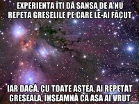 experienta îti dă sansa de a nu repeta greselile pe care le-ai făcut iar dacă, cu toate astea, ai repetat greseala, înseamnă că asa ai vrut