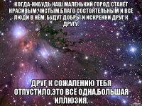 Когда-нибудь наш маленький город станет красивым,чистым,благо состоятельным и всё люди в нём, будут добры и искренни друг к другу. Друг к сожалению тебя отпустило,это всё одна,большая иллюзия.