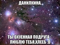 Данилкина, Ты охуенная подруга ;* Люблю тебя,хлееб :D