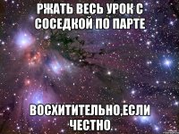 ржать весь урок с соседкой по парте восхитительно,если честно