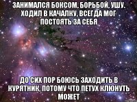 Занимался боксом, борьбой, ушу. Ходил в качалку, всегда мог постоять за себя до сих пор боюсь заходить в курятник, потому что петух клюнуть может