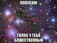 покусаю голос у тебя божественный