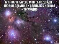 17 января парень может подойди к любой девушке и сделать с ней все что угодно 