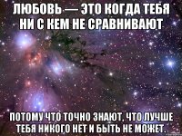 Любовь — это когда тебя ни с кем не сравнивают потому что точно знают, что лучше тебя никого нет и быть не может.