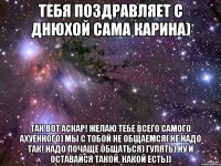 Тебя поздравляет с днюхой сама Карина) Так вот Аскар! Желаю тебе всего самого ахуенного) Мы с тобой не общаемся( Не надо так! Надо почаще общаться) Гулять) Ну и оставайся такой, какой есть))