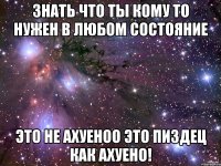 знать что ты кому то нужен в любом состояние это не ахуеноо это пиздец как АХУЕНО!