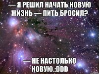 — Я решил начать новую жизнь — Пить бросил? — Не настолько новую.:DDD