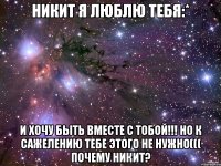 Никит я люблю тебя:* И хочу быть вместе с тобой!!! Но к сажелению тебе этого не нужно((( Почему Никит?