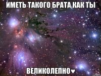 иметь такого брата как ты великолепно♥