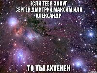 Если тебя зовут Сергей,Дмитрий,Максим,или Александр то ты ахуенен