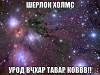 Шерлок Холмс Урод вчхар тавар коввв!!